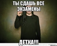 ты сдашь все экзамены детка!!!