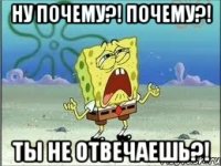 ну почему?! почему?! ты не отвечаешь?!