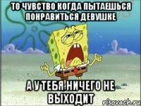 то чувство когда пытаешься понравиться девушке а у тебя ничего не выходит