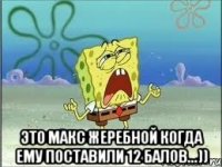  это макс жеребной когда ему поставили 12 балов...))