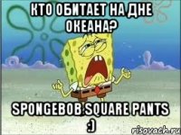 кто обитает на дне океана? spongebob square pants :)