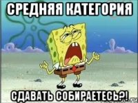 средняя категория сдавать собираетесь?!