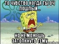 то чувство когда ты оч пошлый .. но не можешь затолкнуть тему