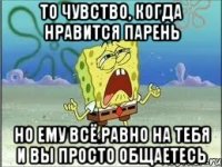 то чувство, когда нравится парень но ему всё равно на тебя и вы просто общаетесь