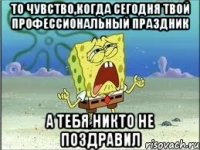 то чувство,когда сегодня твой профессиональный праздник а тебя никто не поздравил