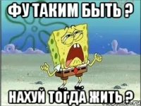 фу таким быть ? нахуй тогда жить ?