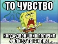 То чувство когда двоишник получил 4 или 5,а ты 2 или 3