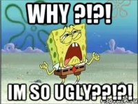 WHY ?!?! im so ugly??!?!