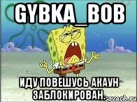 Gybka_bob Иду повешусь акаун заблокирован.