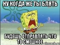 ну когда же ты блять будешь отправлять что то смешное