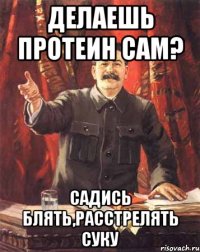 делаешь протеин сам? садись блять,расстрелять суку