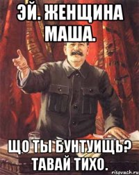 эй. женщина маша. що ты бунтуищь? тавай тихо.