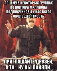 почему в некоторых группах по полтора миллиона подписчиков а у нас всего около девятисот? приглашайте друзей, а то... ну вы поняли.