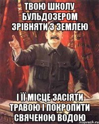 твою школу бульдозером зрівняти з землею і її місце засіяти травою і покропити свяченою водою