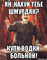 Ян, нахуй тебе шмурдяк? Купи водки, больной!