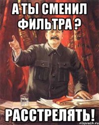 А ты сменил фильтра ? РАССТРЕЛЯТЬ!