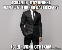 А знаешь что? Левина мамаша отлично дает в сраку. (с) Джусин Ститхам