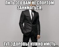 Пить это вам не спортом заниматься, тут здоровье нужно иметь