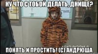 Ну что с тобой делать, Днище? Понять и простить! (с) андрюша