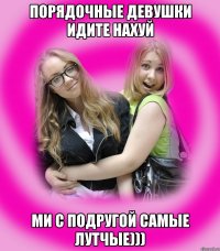 порядочные девушки идите нахуй ми с подругой самые лутчые)))