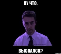 ну что, выспался?