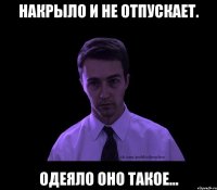 накрыло и не отпускает. одеяло оно такое...