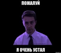 пожалуй я очень устал