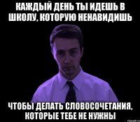 каждый день ты идешь в школу, которую ненавидишь чтобы делать словосочетания, которые тебе не нужны