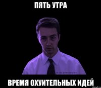 ПЯТЬ УТРА ВРЕМЯ ОХУИТЕЛЬНЫХ ИДЕЙ