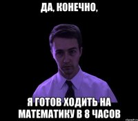 Да, конечно, Я готов ходить на математику в 8 часов