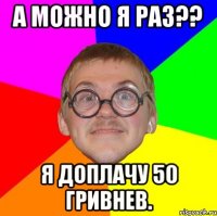 а можно я раз?? я доплачу 50 гривнев.