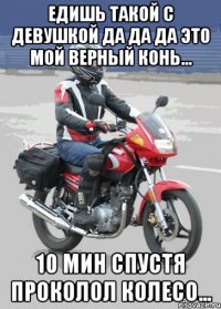 едишь такой с девушкой да да да это мой верный конь... 10 мин спустя проколол колесо...