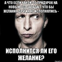 а что если какой-то придурок на новый год загадает что бы желания других не исполнялись - исполнится ли его желание?