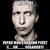 кто-то! украл мой сладкий рулет !!..... хм......... лобанов!!!