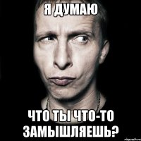 я думаю что ты что-то замышляешь?