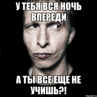 у тебя вся ночь впереди а ты все еще не учишь?!