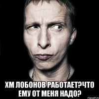  хм лобонов работает?что ему от меня надо?