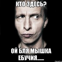 кто здесь? ой бля мышка ебучия......