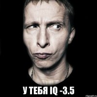  у тебя iq -3.5