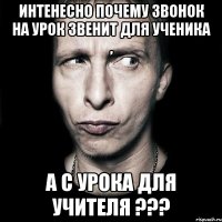 интенесно почему звонок на урок звенит для ученика , а с урока для учителя ???