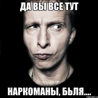 да вы все тут наркоманы, бьля....