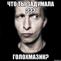 что ты задумала ??? Голохмазик?