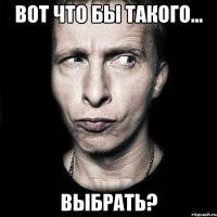 Вот что бы такого... выбрать?