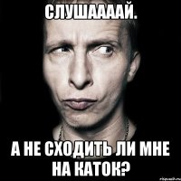 Слушаааай. А не сходить ли мне на каток?