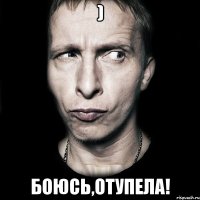 ) БОЮСь,отупела!