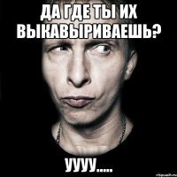 да где ты их выкавыриваешь? Уууу.....