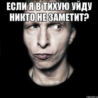 ЕСЛИ Я В ТИХУЮ уйду никто не заметит? 