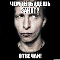 Чем ты будешь занят? ОТвечай!