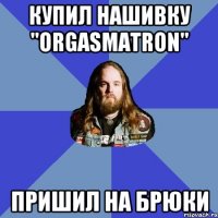 Купил нашивку "Orgasmatron" пришил на брюки