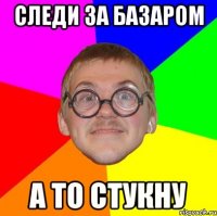 следи за базаром а то стукну